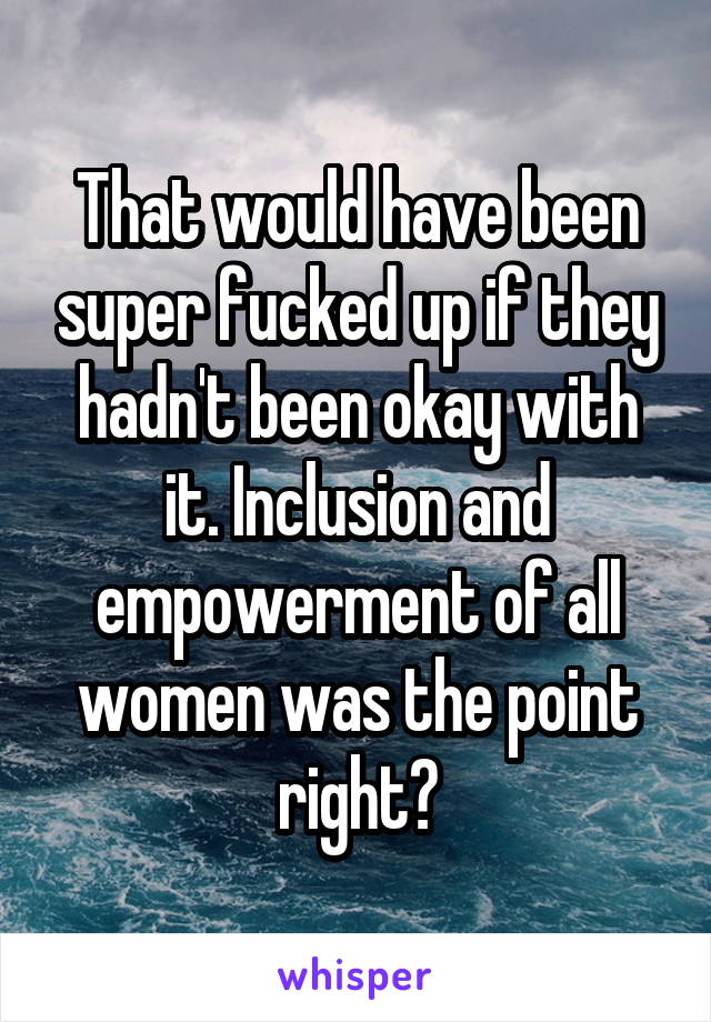 That would have been super fucked up if they hadn't been okay with it. Inclusion and empowerment of all women was the point right?