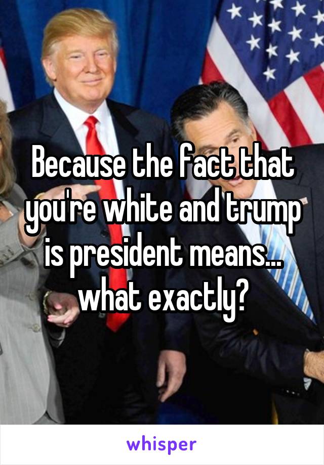 Because the fact that you're white and trump is president means... what exactly?