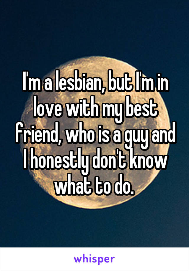 I'm a lesbian, but I'm in love with my best friend, who is a guy and I honestly don't know what to do. 