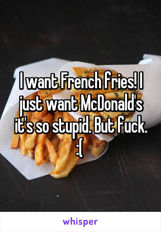 I want French fries! I just want McDonald's it's so stupid. But fuck. :( 