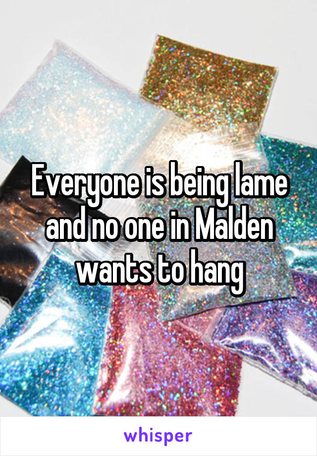 Everyone is being lame and no one in Malden wants to hang