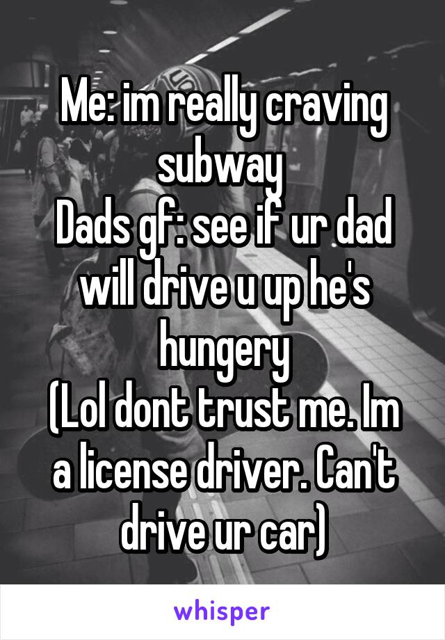 Me: im really craving subway 
Dads gf: see if ur dad will drive u up he's hungery
(Lol dont trust me. Im a license driver. Can't drive ur car)