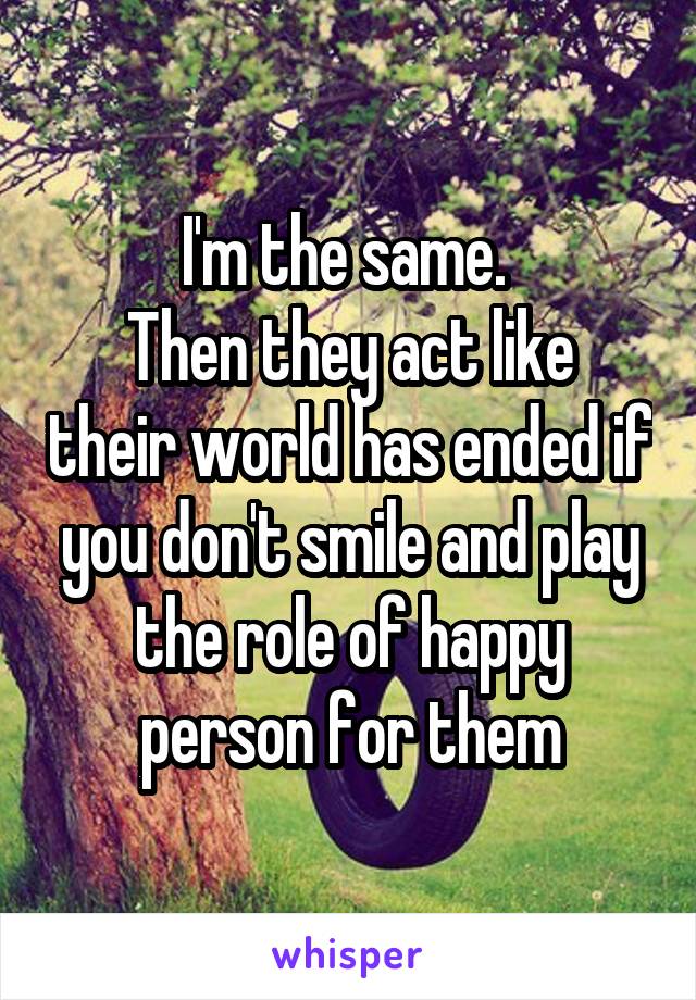 I'm the same. 
Then they act like their world has ended if you don't smile and play the role of happy person for them