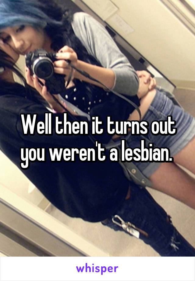 Well then it turns out you weren't a lesbian. 