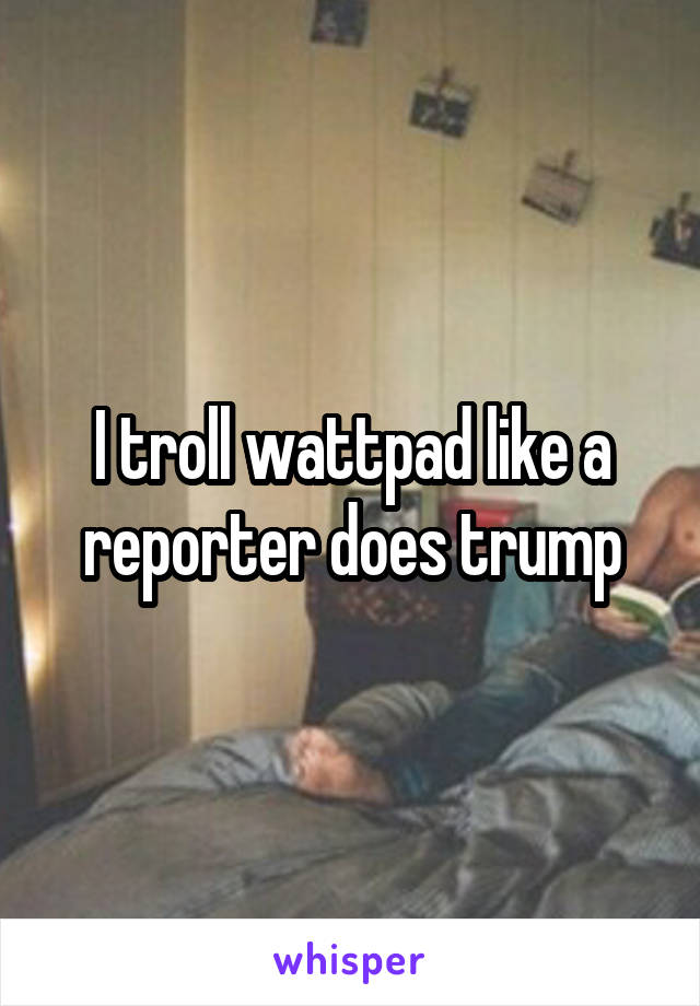 I troll wattpad like a reporter does trump