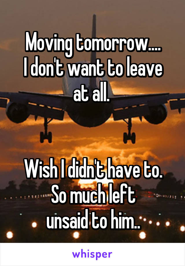 Moving tomorrow....
I don't want to leave at all. 


Wish I didn't have to. So much left
unsaid to him..