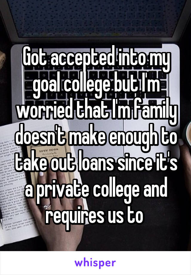 Got accepted into my goal college but I'm worried that I'm family doesn't make enough to take out loans since it's a private college and requires us to 