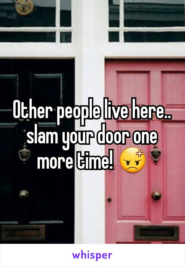 Other people live here.. slam your door one more time! 😡