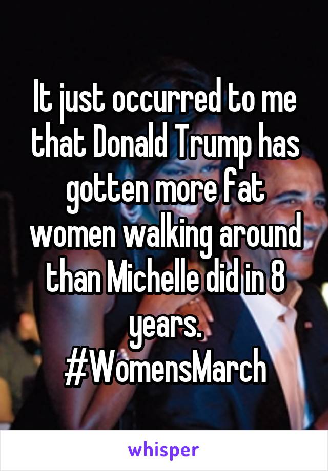 It just occurred to me that Donald Trump has gotten more fat women walking around than Michelle did in 8 years.
#WomensMarch