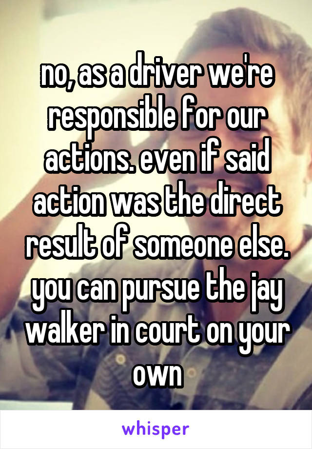 no, as a driver we're responsible for our actions. even if said action was the direct result of someone else. you can pursue the jay walker in court on your own