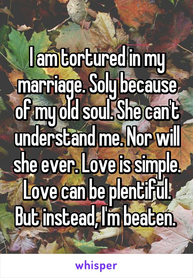 I am tortured in my marriage. Soly because of my old soul. She can't understand me. Nor will she ever. Love is simple. Love can be plentiful. But instead, I'm beaten. 