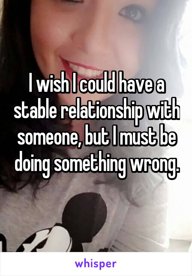 I wish I could have a stable relationship with someone, but I must be doing something wrong. 