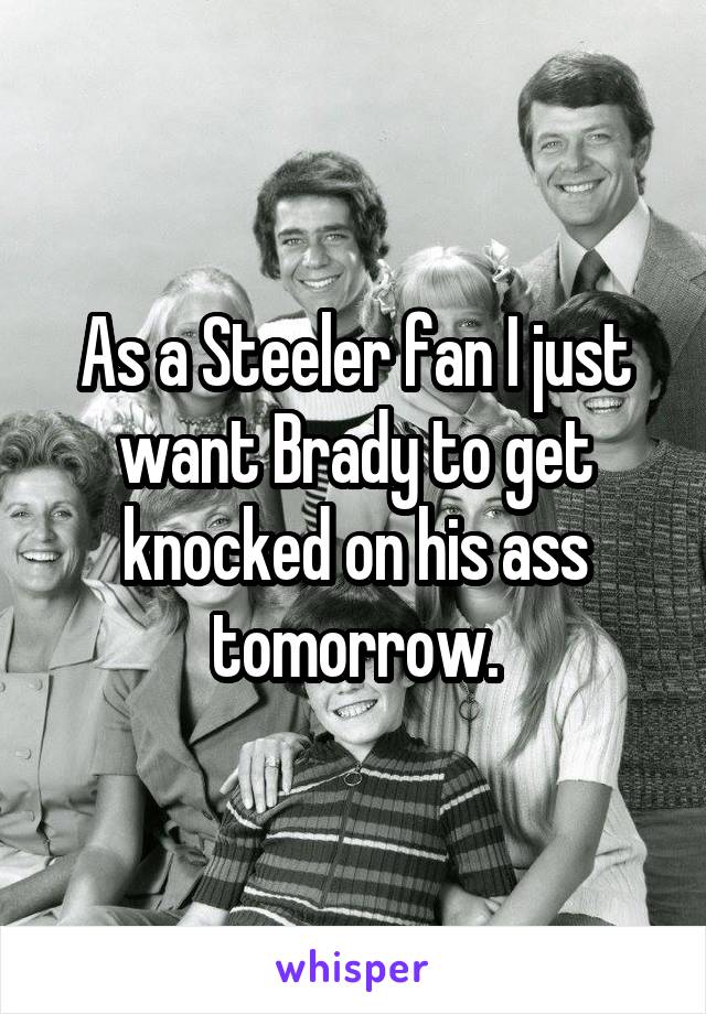 As a Steeler fan I just want Brady to get knocked on his ass tomorrow.