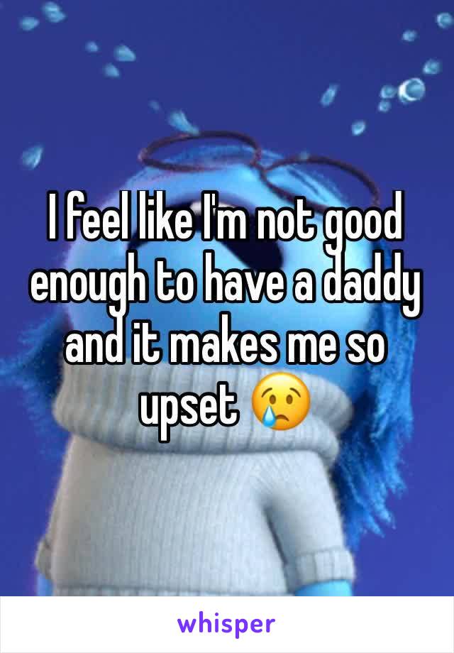 I feel like I'm not good enough to have a daddy and it makes me so upset 😢