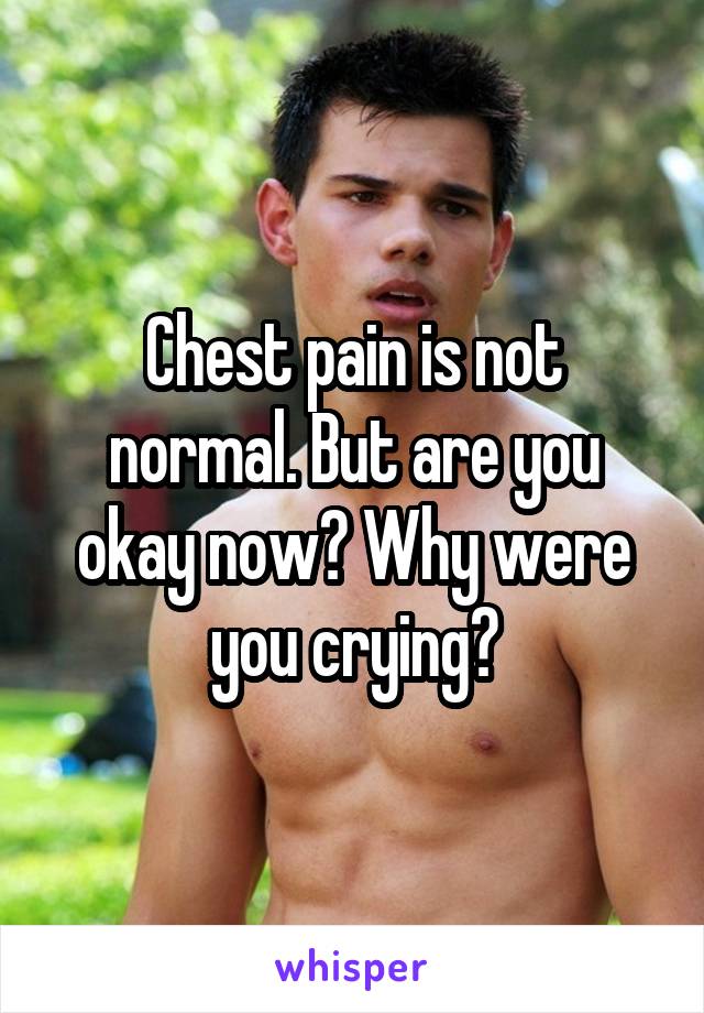 Chest pain is not normal. But are you okay now? Why were you crying?