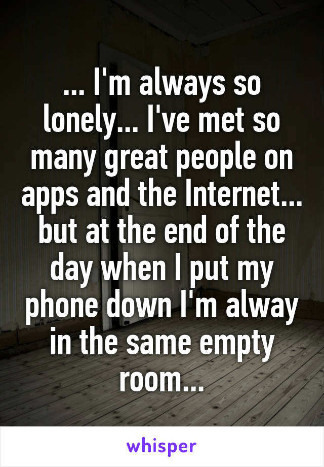 ... I'm always so lonely... I've met so many great people on apps and the Internet... but at the end of the day when I put my phone down I'm alway in the same empty room...