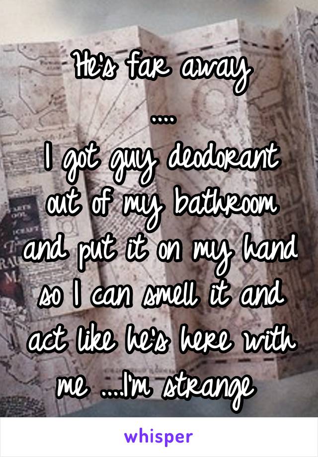 He's far away
....
I got guy deodorant out of my bathroom and put it on my hand so I can smell it and act like he's here with me ....I'm strange 