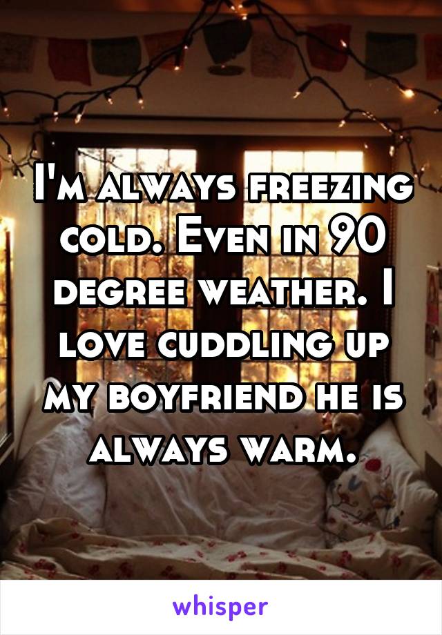 I'm always freezing cold. Even in 90 degree weather. I love cuddling up my boyfriend he is always warm.