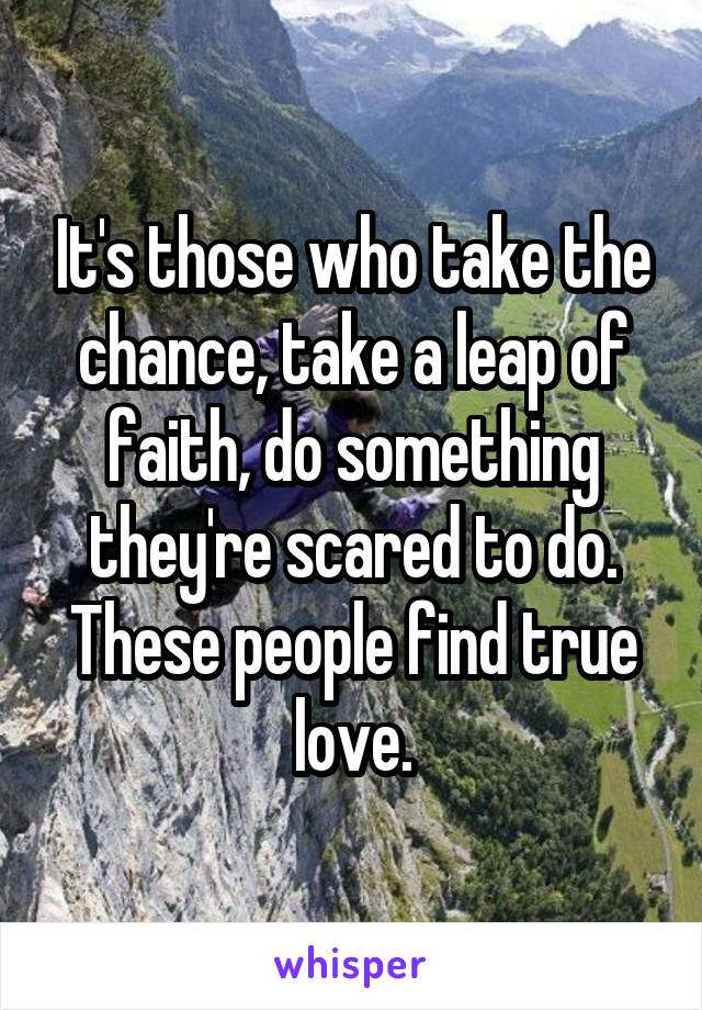 It's those who take the chance, take a leap of faith, do something they're scared to do. These people find true love.