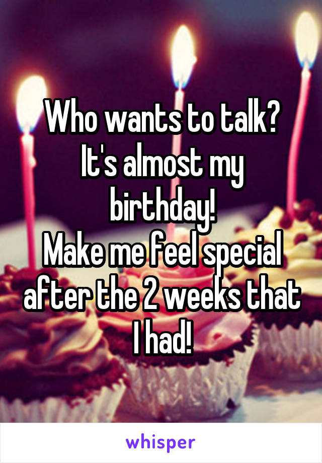 Who wants to talk?
It's almost my birthday!
Make me feel special after the 2 weeks that I had!