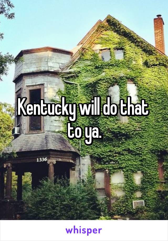 Kentucky will do that  to ya.