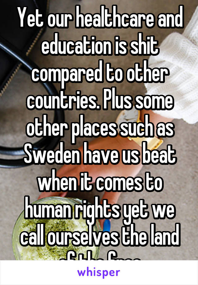 Yet our healthcare and education is shit compared to other countries. Plus some other places such as Sweden have us beat when it comes to human rights yet we call ourselves the land of the free