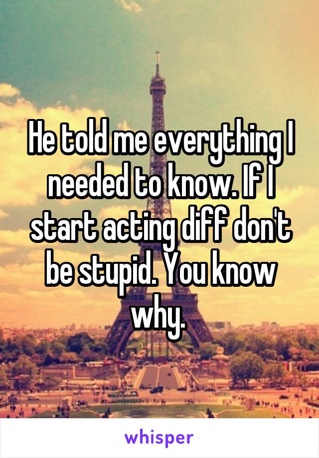 He told me everything I needed to know. If I start acting diff don't be stupid. You know why. 