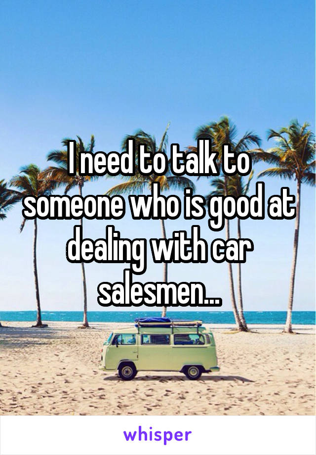 I need to talk to someone who is good at dealing with car salesmen...