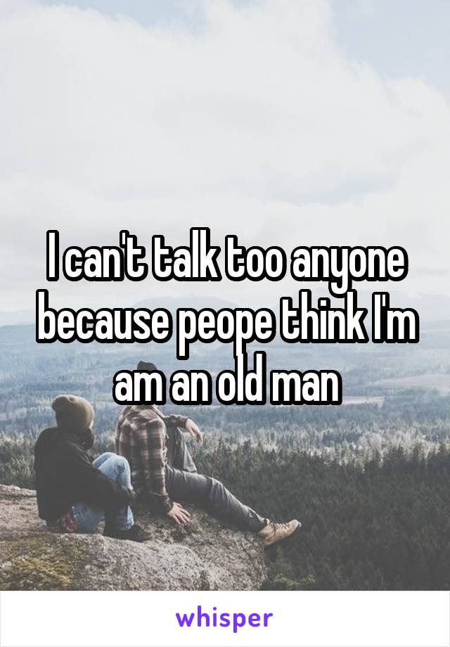 I can't talk too anyone because peope think I'm am an old man