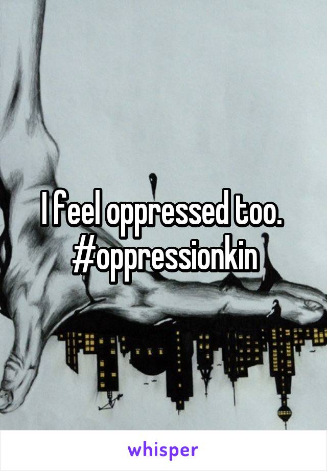 I feel oppressed too. 
#oppressionkin