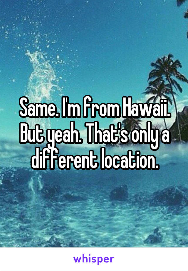 Same. I'm from Hawaii. But yeah. That's only a different location.