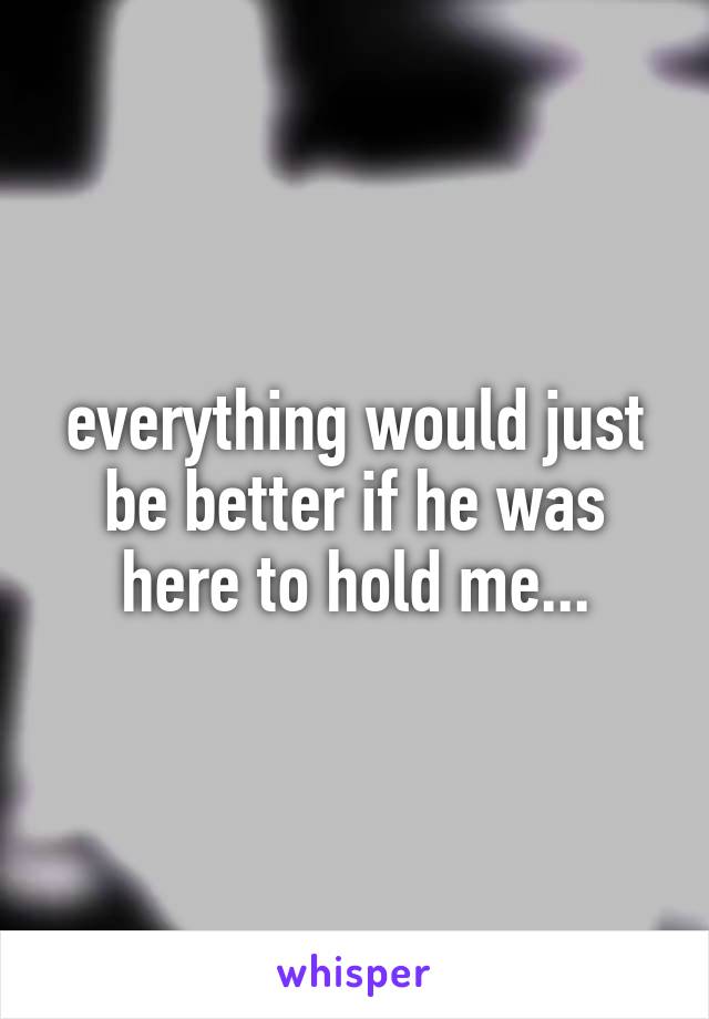 everything would just be better if he was here to hold me...