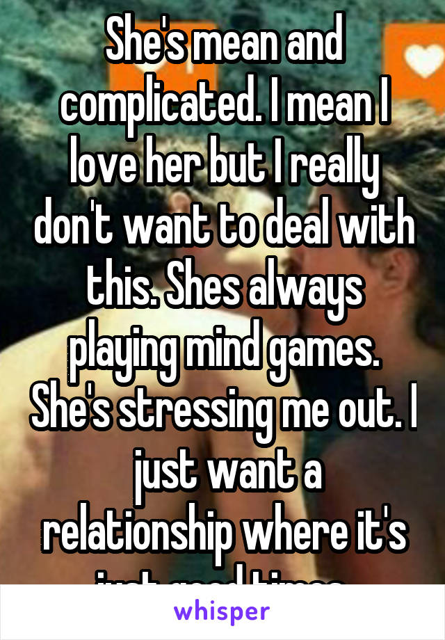 She's mean and complicated. I mean I love her but I really don't want to deal with this. Shes always playing mind games. She's stressing me out. I  just want a relationship where it's just good times.