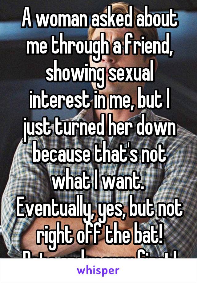 A woman asked about me through a friend, showing sexual interest in me, but I just turned her down because that's not what I want.  Eventually, yes, but not right off the bat!
Date and marry first!