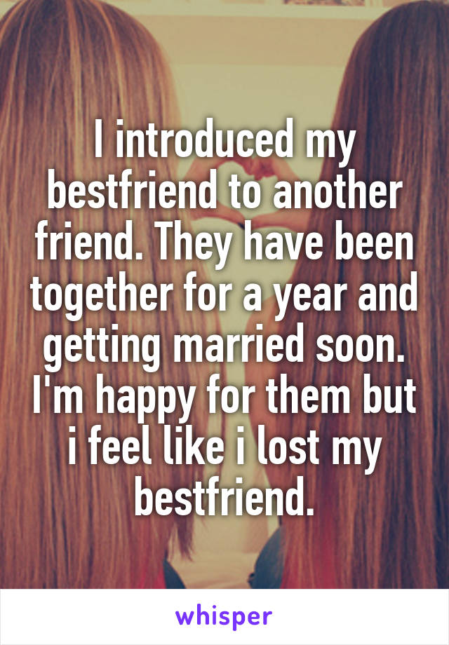 I introduced my bestfriend to another friend. They have been together for a year and getting married soon. I'm happy for them but i feel like i lost my bestfriend.