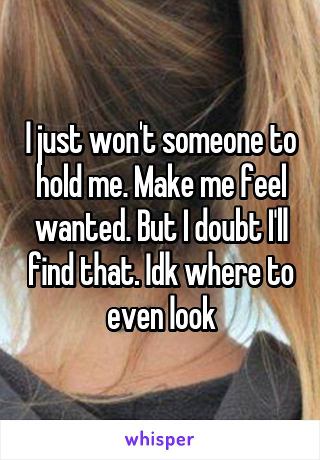 I just won't someone to hold me. Make me feel wanted. But I doubt I'll find that. Idk where to even look