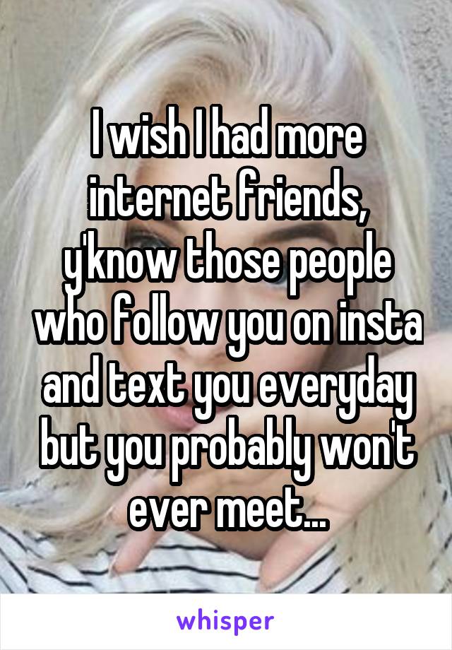 I wish I had more internet friends, y'know those people who follow you on insta and text you everyday but you probably won't ever meet...