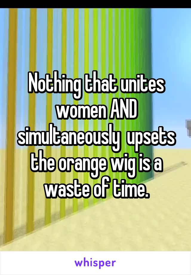 Nothing that unites women AND simultaneously  upsets the orange wig is a waste of time.