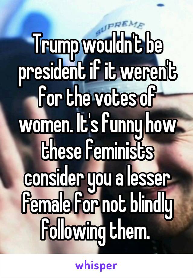 Trump wouldn't be president if it weren't for the votes of women. It's funny how these feminists consider you a lesser female for not blindly following them. 