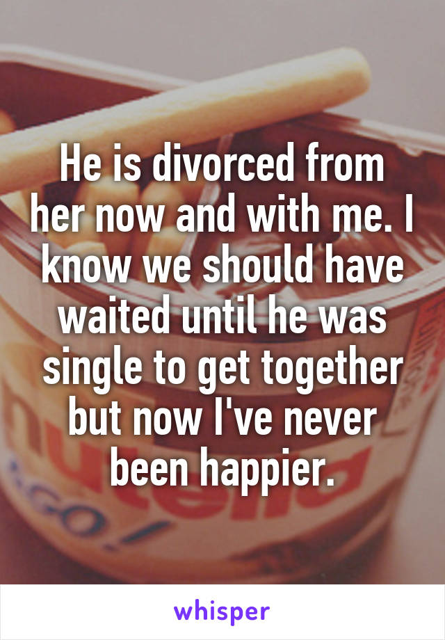 He is divorced from her now and with me. I know we should have waited until he was single to get together but now I've never been happier.