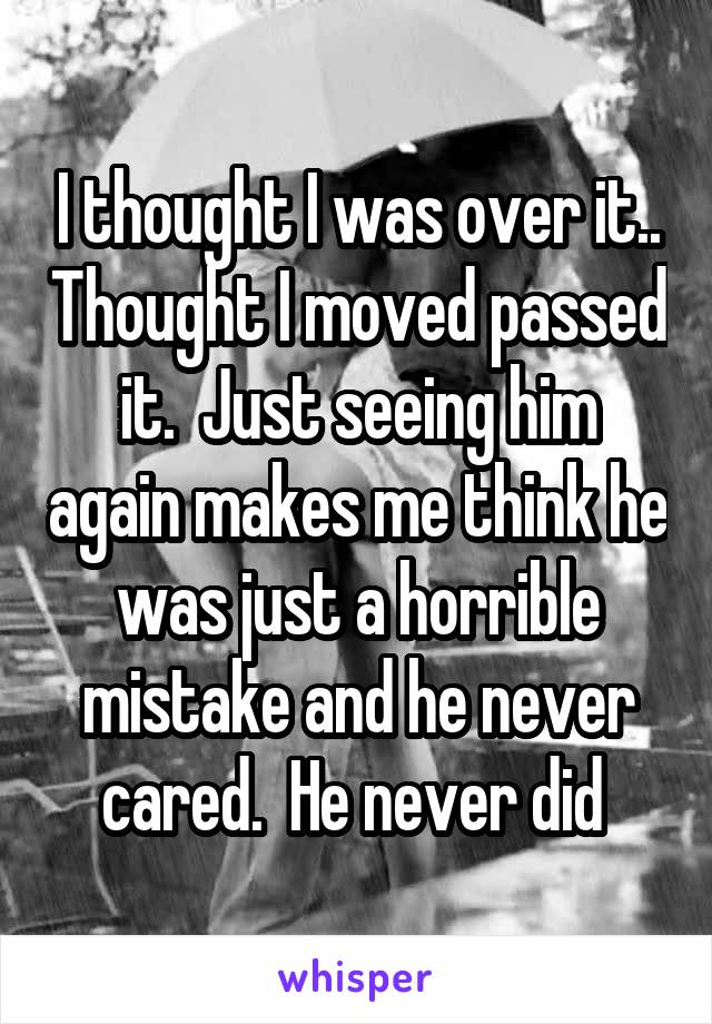 I thought I was over it.. Thought I moved passed it.  Just seeing him again makes me think he was just a horrible mistake and he never cared.  He never did 