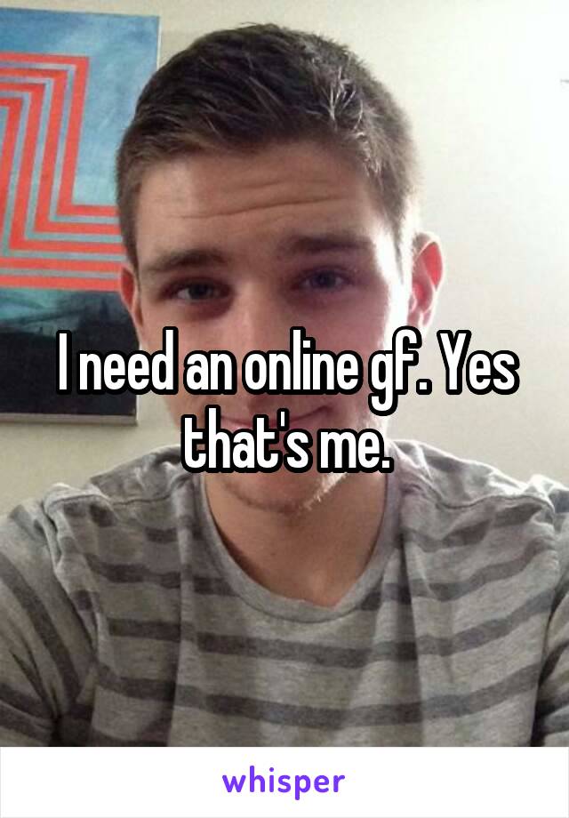 I need an online gf. Yes that's me.