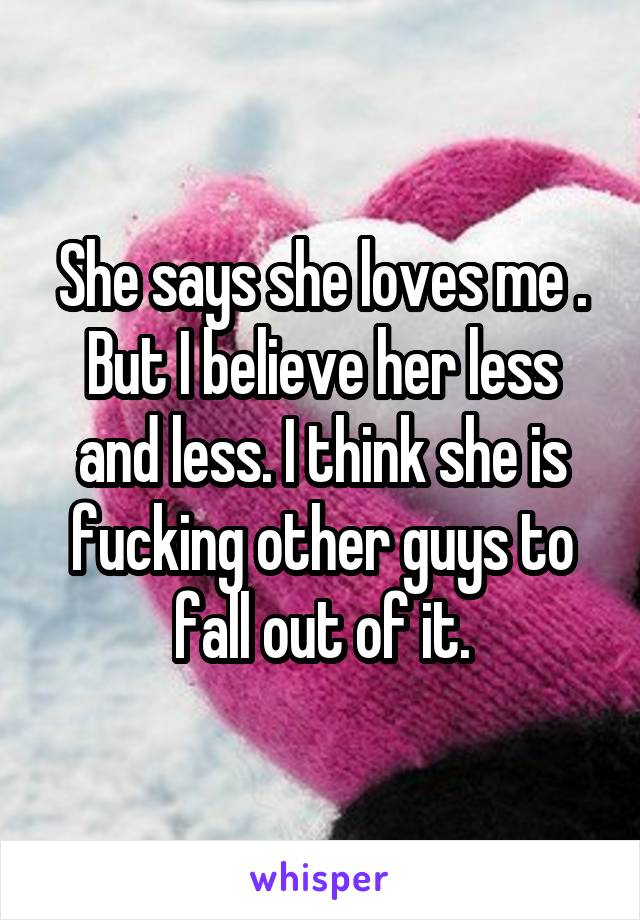 She says she loves me . But I believe her less and less. I think she is fucking other guys to fall out of it.