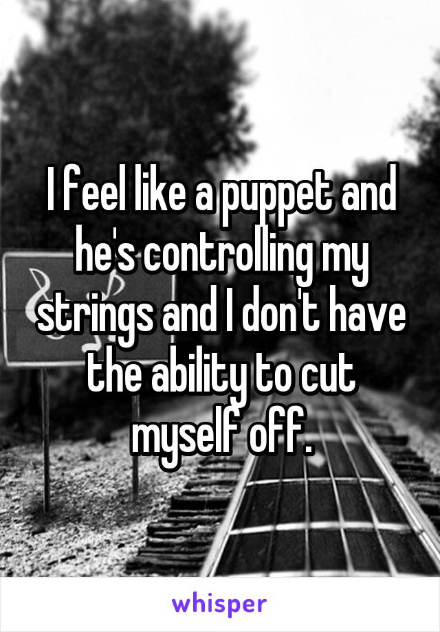 I feel like a puppet and he's controlling my strings and I don't have the ability to cut myself off.