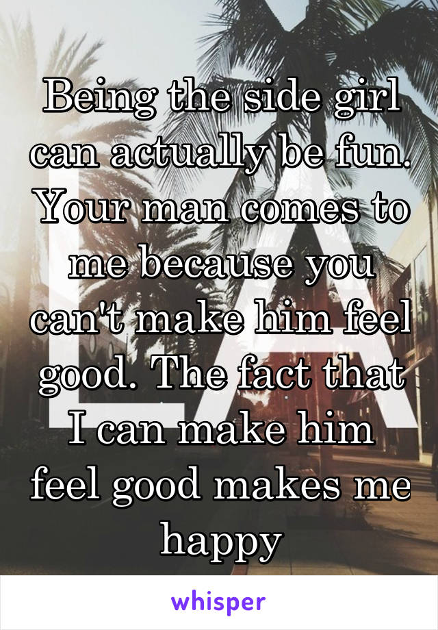 Being the side girl can actually be fun. Your man comes to me because you can't make him feel good. The fact that I can make him feel good makes me happy