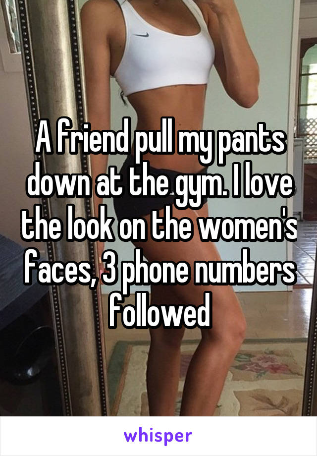 A friend pull my pants down at the gym. I love the look on the women's faces, 3 phone numbers followed