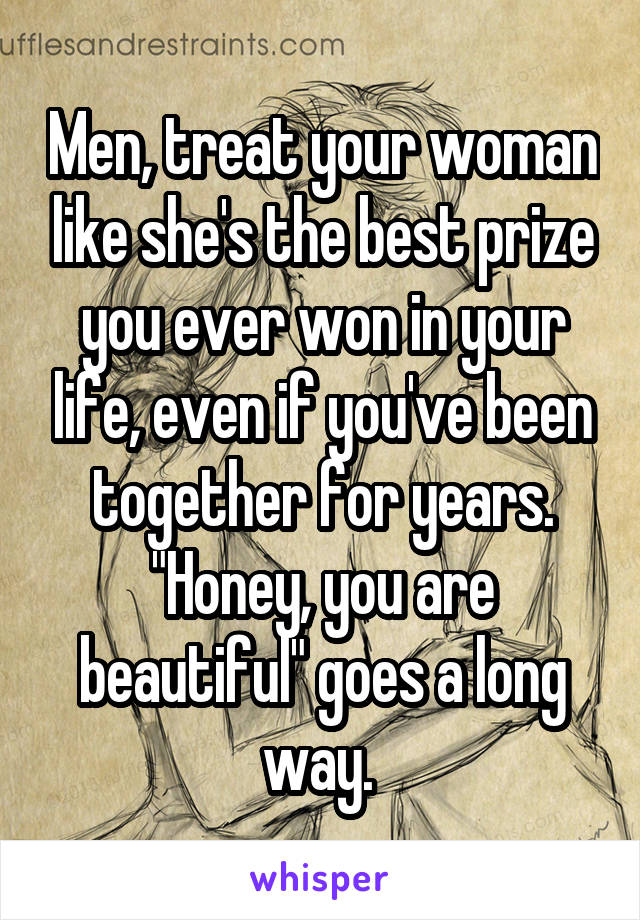 Men, treat your woman like she's the best prize you ever won in your life, even if you've been together for years. "Honey, you are beautiful" goes a long way. 