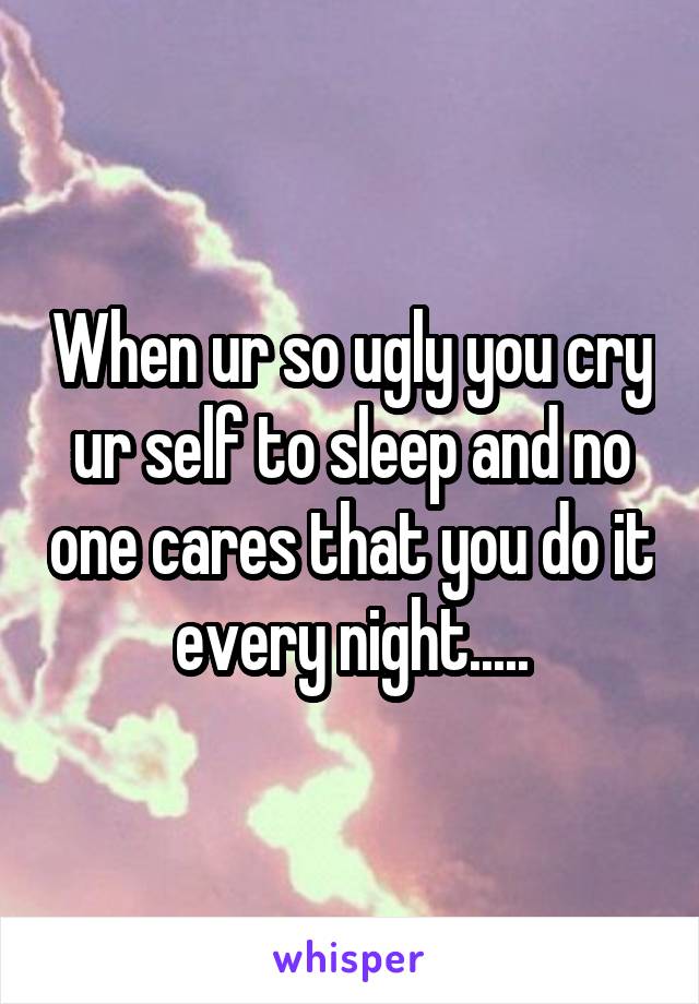 When ur so ugly you cry ur self to sleep and no one cares that you do it every night.....