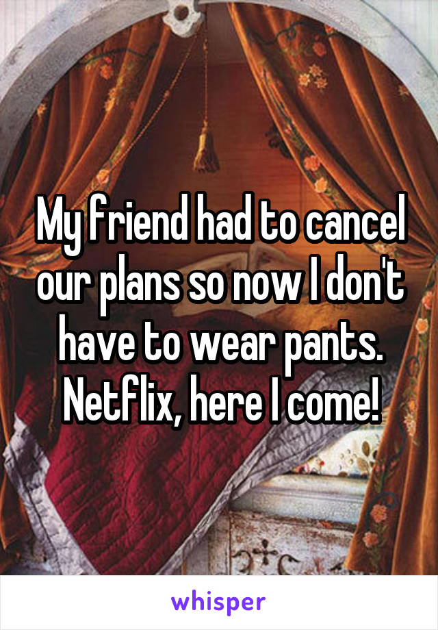 My friend had to cancel our plans so now I don't have to wear pants. Netflix, here I come!