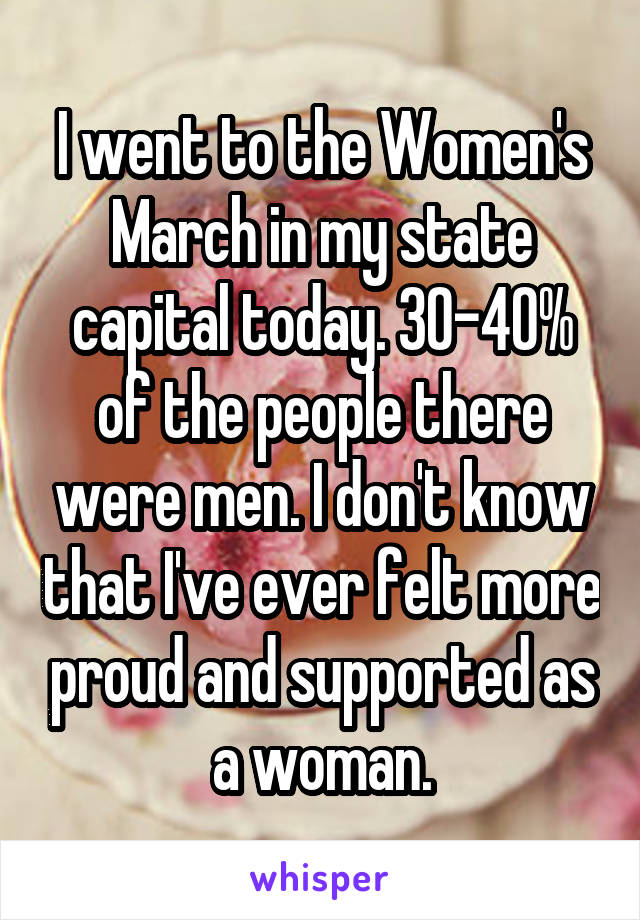 I went to the Women's March in my state capital today. 30-40% of the people there were men. I don't know that I've ever felt more proud and supported as a woman.